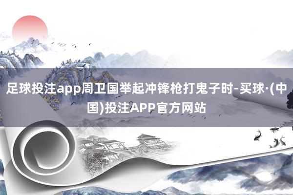 足球投注app周卫国举起冲锋枪打鬼子时-买球·(中国)投注APP官方网站