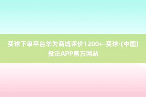 买球下单平台华为商城评价1200+-买球·(中国)投注APP官方网站