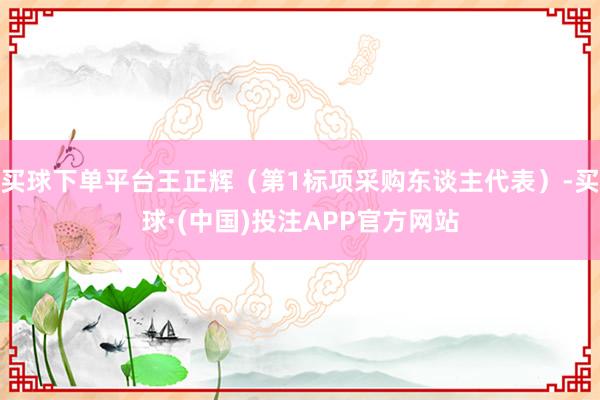 买球下单平台王正辉（第1标项采购东谈主代表）-买球·(中国)投注APP官方网站