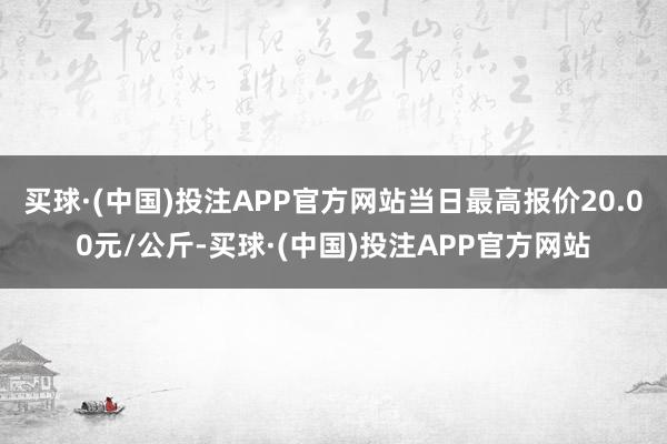 买球·(中国)投注APP官方网站当日最高报价20.00元/公斤-买球·(中国)投注APP官方网站