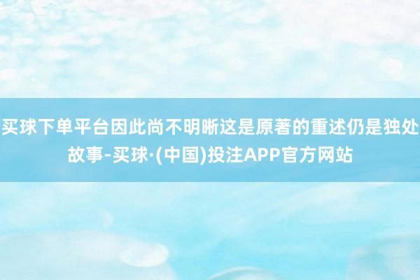 买球下单平台因此尚不明晰这是原著的重述仍是独处故事-买球·(中国)投注APP官方网站