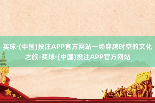 买球·(中国)投注APP官方网站一场穿越时空的文化之旅-买球·(中国)投注APP官方网站