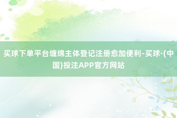 买球下单平台缠绵主体登记注册愈加便利-买球·(中国)投注APP官方网站