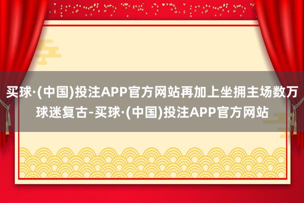 买球·(中国)投注APP官方网站再加上坐拥主场数万球迷复古-买球·(中国)投注APP官方网站