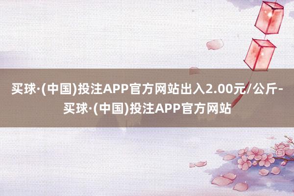 买球·(中国)投注APP官方网站出入2.00元/公斤-买球·(中国)投注APP官方网站