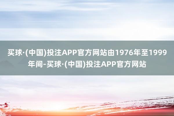 买球·(中国)投注APP官方网站由1976年至1999年间-买球·(中国)投注APP官方网站