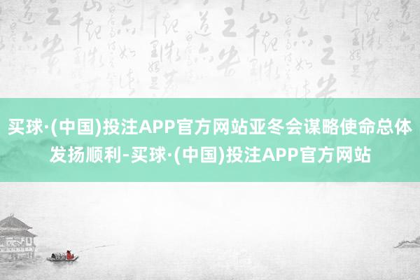 买球·(中国)投注APP官方网站亚冬会谋略使命总体发扬顺利-买球·(中国)投注APP官方网站