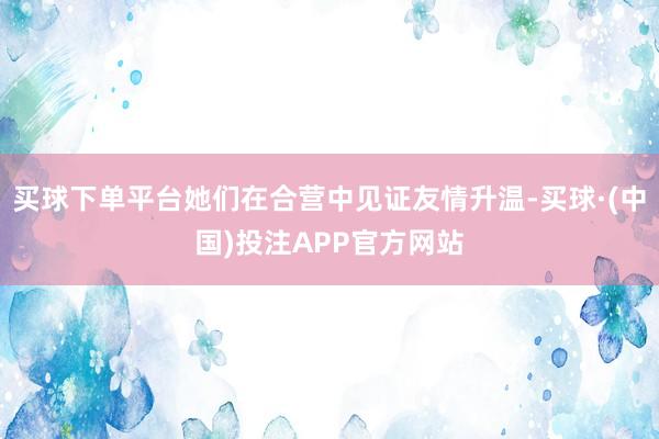 买球下单平台她们在合营中见证友情升温-买球·(中国)投注APP官方网站
