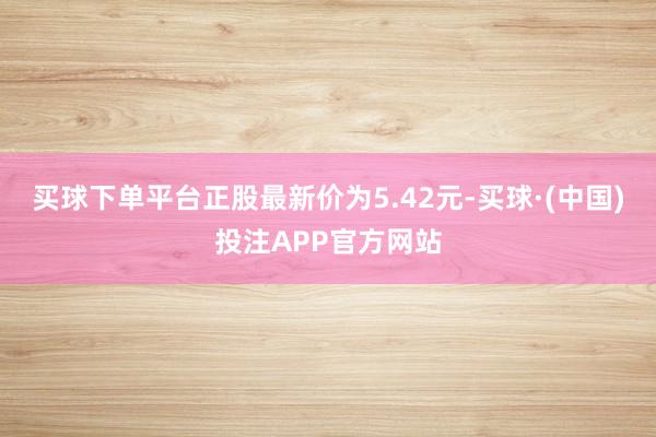 买球下单平台正股最新价为5.42元-买球·(中国)投注APP官方网站