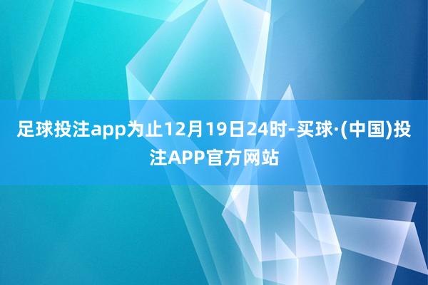 足球投注app为止12月19日24时-买球·(中国)投注APP官方网站