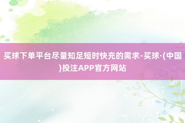买球下单平台尽量知足短时快充的需求-买球·(中国)投注APP官方网站