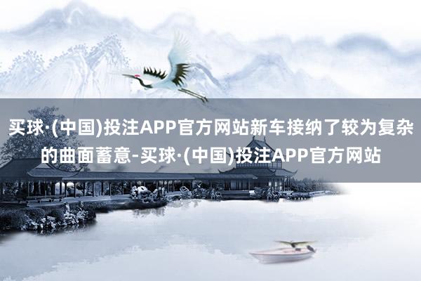 买球·(中国)投注APP官方网站新车接纳了较为复杂的曲面蓄意-买球·(中国)投注APP官方网站