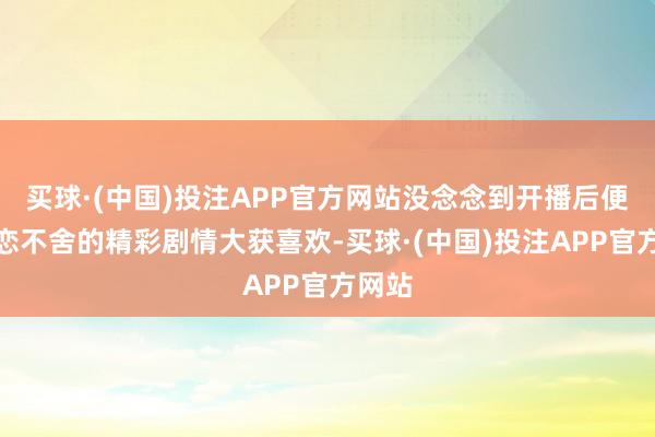买球·(中国)投注APP官方网站没念念到开播后便因迷恋不舍的精彩剧情大获喜欢-买球·(中国)投注APP官方网站