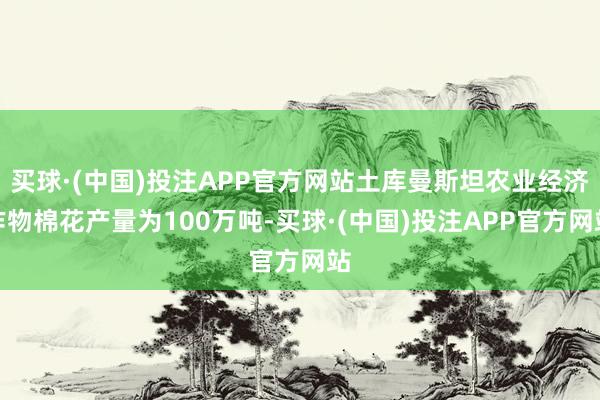 买球·(中国)投注APP官方网站土库曼斯坦农业经济作物棉花产量为100万吨-买球·(中国)投注APP官方网站