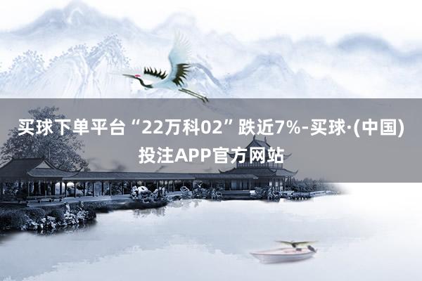 买球下单平台“22万科02”跌近7%-买球·(中国)投注APP官方网站