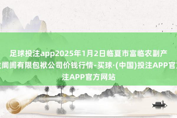 足球投注app2025年1月2日临夏市富临农副产物批发阛阓有限包袱公司价钱行情-买球·(中国)投注APP官方网站