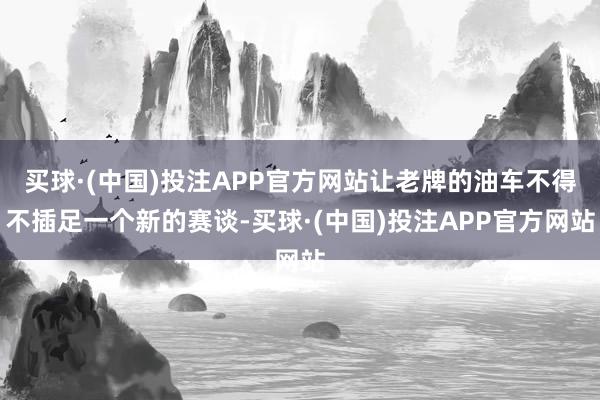 买球·(中国)投注APP官方网站让老牌的油车不得不插足一个新的赛谈-买球·(中国)投注APP官方网站
