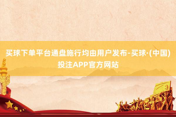买球下单平台通盘施行均由用户发布-买球·(中国)投注APP官方网站