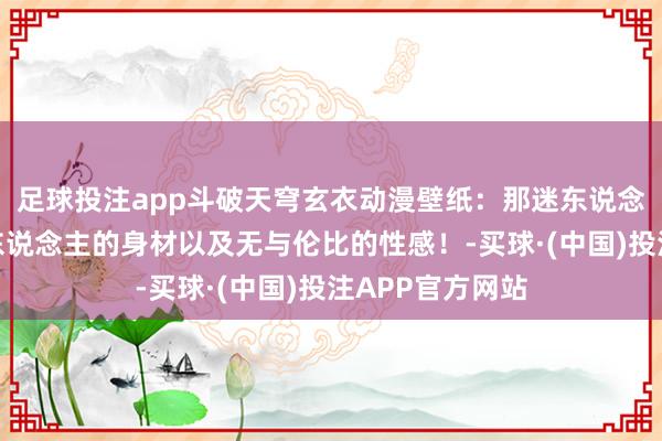 足球投注app斗破天穹玄衣动漫壁纸：那迷东说念主的身姿、诱东说念主的身材以及无与伦比的性感！-买球·(中国)投注APP官方网站