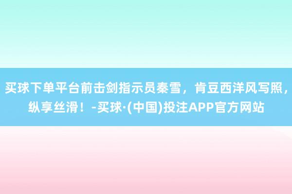 买球下单平台前击剑指示员秦雪，肯豆西洋风写照，纵享丝滑！-买球·(中国)投注APP官方网站