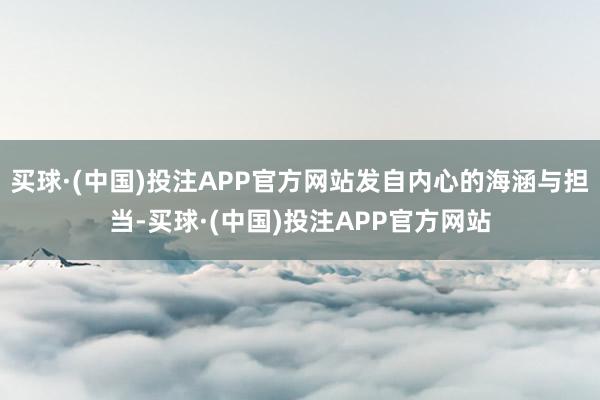 买球·(中国)投注APP官方网站发自内心的海涵与担当-买球·(中国)投注APP官方网站
