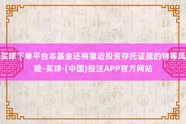 买球下单平台本基金还将靠近投资存托证据的特等风险-买球·(中国)投注APP官方网站