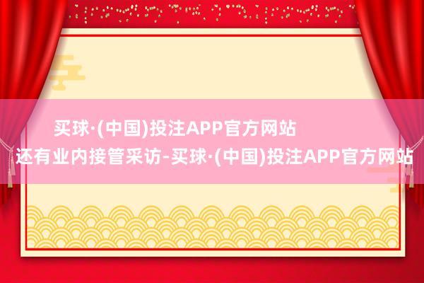 买球·(中国)投注APP官方网站                还有业内接管采访-买球·(中国)投注APP官方网站