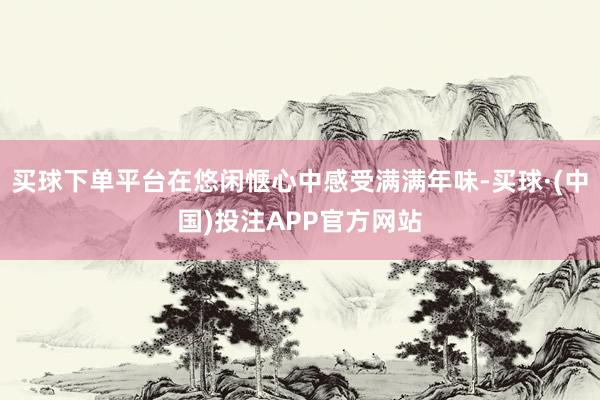 买球下单平台在悠闲惬心中感受满满年味-买球·(中国)投注APP官方网站