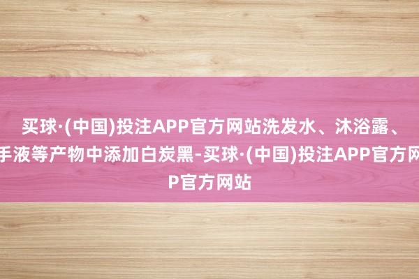 买球·(中国)投注APP官方网站洗发水、沐浴露、洗手液等产物中添加白炭黑-买球·(中国)投注APP官方网站