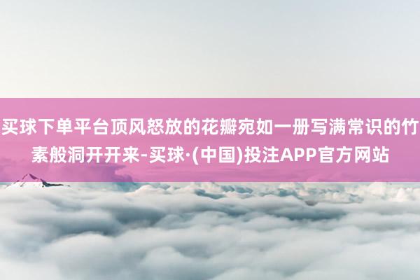 买球下单平台顶风怒放的花瓣宛如一册写满常识的竹素般洞开开来-买球·(中国)投注APP官方网站