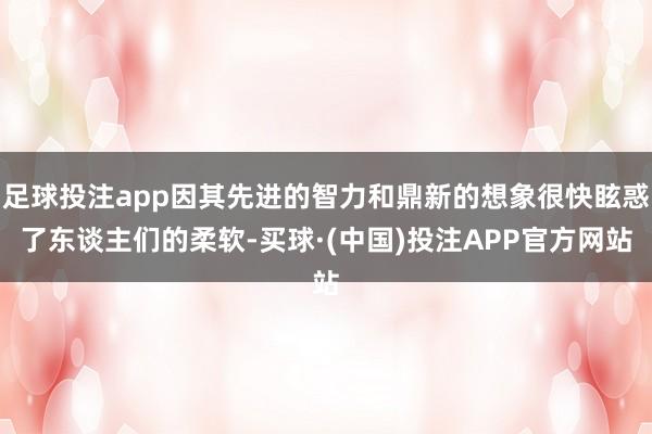 足球投注app因其先进的智力和鼎新的想象很快眩惑了东谈主们的柔软-买球·(中国)投注APP官方网站