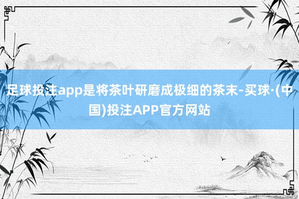 足球投注app是将茶叶研磨成极细的茶末-买球·(中国)投注APP官方网站