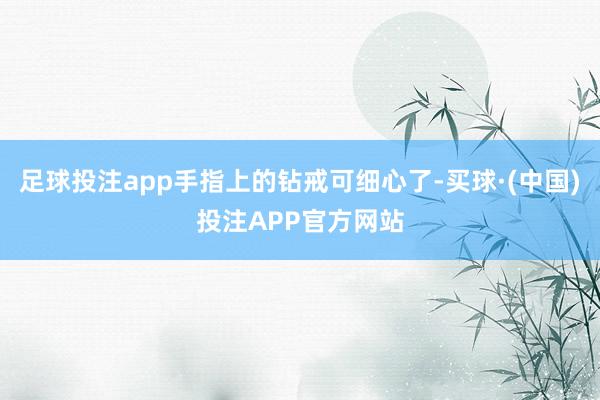 足球投注app手指上的钻戒可细心了-买球·(中国)投注APP官方网站
