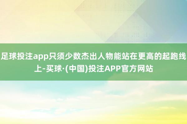 足球投注app只须少数杰出人物能站在更高的起跑线上-买球·(中国)投注APP官方网站