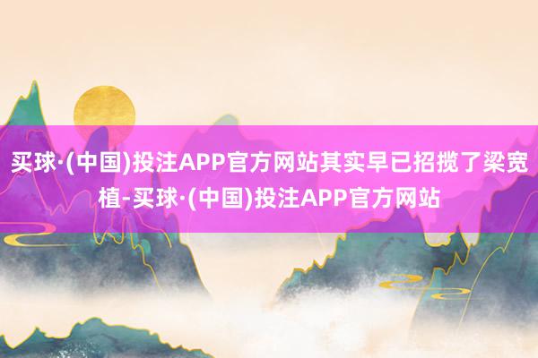 买球·(中国)投注APP官方网站其实早已招揽了梁宽植-买球·(中国)投注APP官方网站