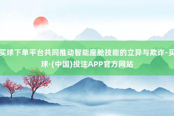 买球下单平台共同推动智能座舱技能的立异与欺诈-买球·(中国)投注APP官方网站