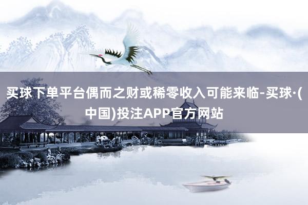 买球下单平台偶而之财或稀零收入可能来临-买球·(中国)投注APP官方网站