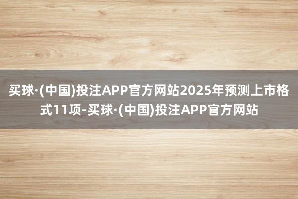 买球·(中国)投注APP官方网站2025年预测上市格式11项-买球·(中国)投注APP官方网站