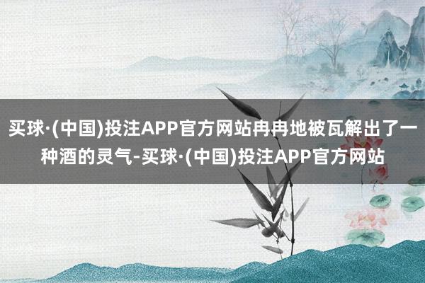 买球·(中国)投注APP官方网站冉冉地被瓦解出了一种酒的灵气-买球·(中国)投注APP官方网站