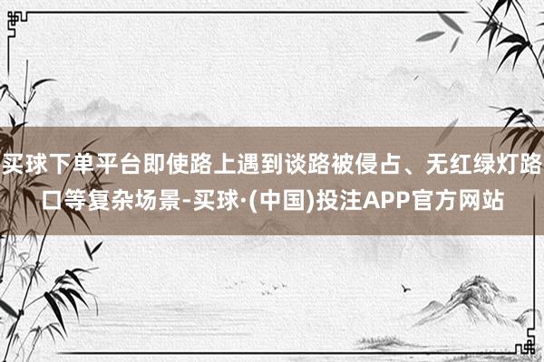 买球下单平台即使路上遇到谈路被侵占、无红绿灯路口等复杂场景-买球·(中国)投注APP官方网站