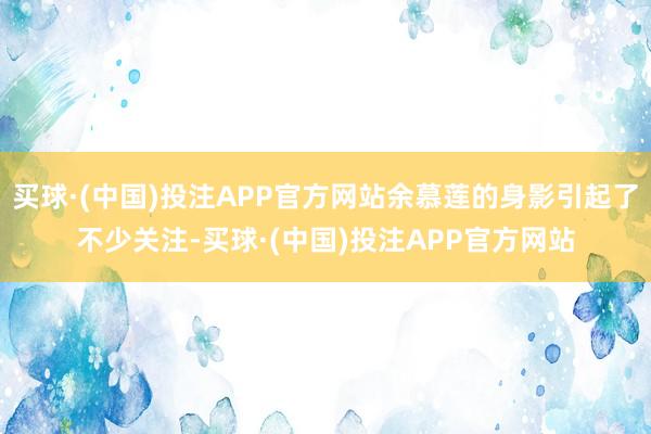 买球·(中国)投注APP官方网站余慕莲的身影引起了不少关注-买球·(中国)投注APP官方网站