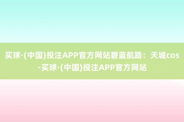 买球·(中国)投注APP官方网站碧蓝航路：天城cos-买球·(中国)投注APP官方网站