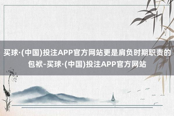 买球·(中国)投注APP官方网站更是肩负时期职责的包袱-买球·(中国)投注APP官方网站