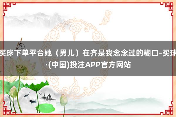 买球下单平台她（男儿）在齐是我念念过的糊口-买球·(中国)投注APP官方网站