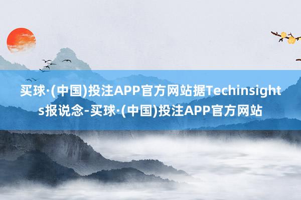 买球·(中国)投注APP官方网站据Techinsights报说念-买球·(中国)投注APP官方网站