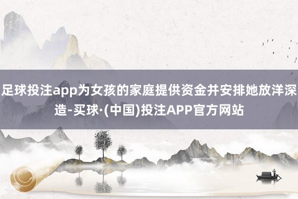 足球投注app为女孩的家庭提供资金并安排她放洋深造-买球·(中国)投注APP官方网站