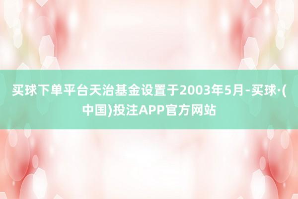 买球下单平台天治基金设置于2003年5月-买球·(中国)投注APP官方网站