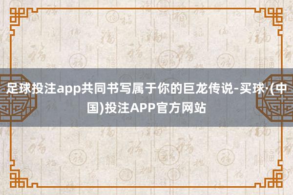 足球投注app共同书写属于你的巨龙传说-买球·(中国)投注APP官方网站