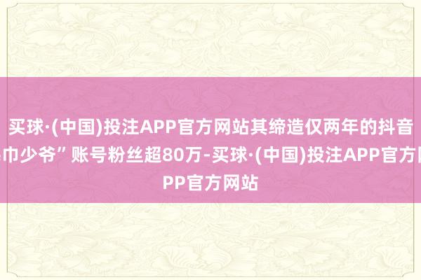 买球·(中国)投注APP官方网站其缔造仅两年的抖音“毛巾少爷”账号粉丝超80万-买球·(中国)投注APP官方网站