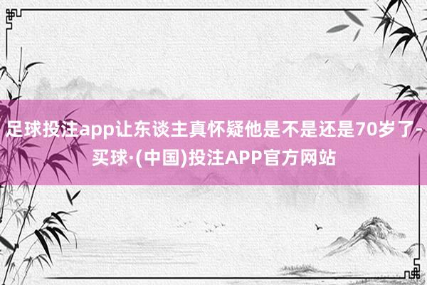 足球投注app让东谈主真怀疑他是不是还是70岁了-买球·(中国)投注APP官方网站